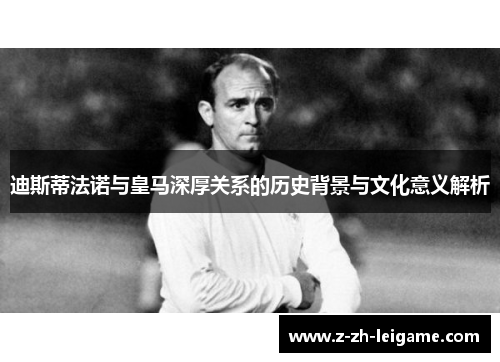 迪斯蒂法诺与皇马深厚关系的历史背景与文化意义解析