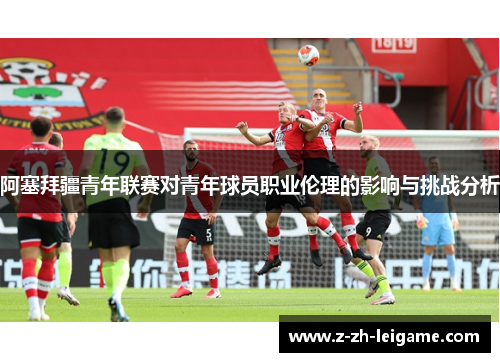 阿塞拜疆青年联赛对青年球员职业伦理的影响与挑战分析 阿塞拜疆青年联赛对青年球员职业伦理的影响与挑战分析