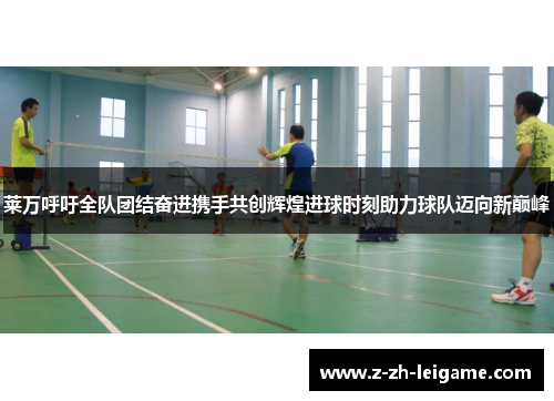 莱万呼吁全队团结奋进携手共创辉煌进球时刻助力球队迈向新巅峰