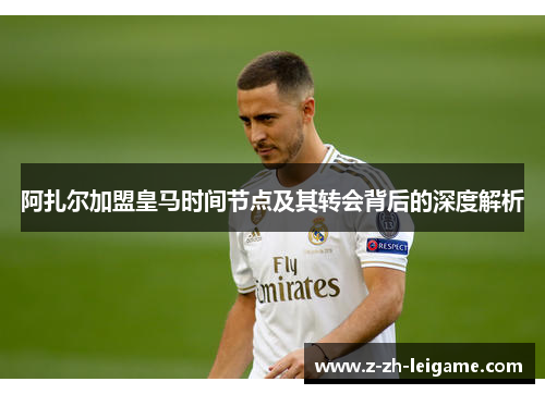 阿扎尔加盟皇马时间节点及其转会背后的深度解析