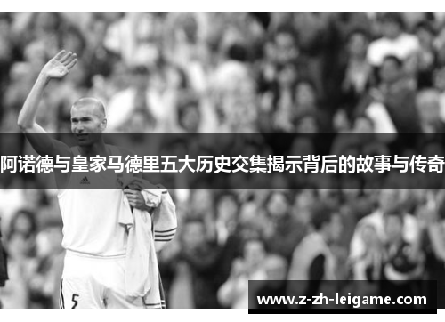 阿诺德与皇家马德里五大历史交集揭示背后的故事与传奇