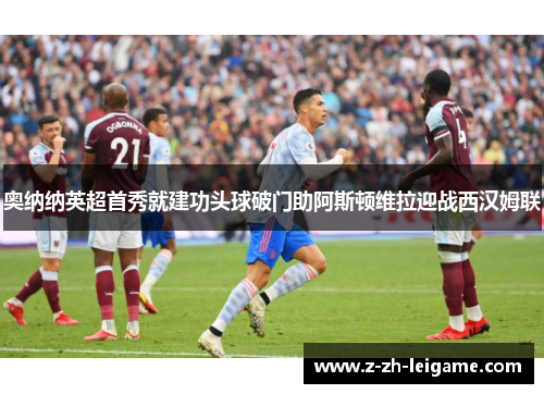 奥纳纳英超首秀就建功头球破门助阿斯顿维拉迎战西汉姆联 奥纳纳英超首秀就建功头球破门助阿斯顿维拉迎战西汉姆联